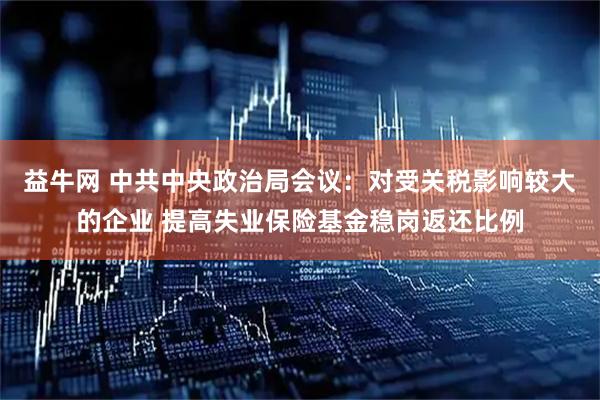 益牛网 中共中央政治局会议：对受关税影响较大的企业 提高失业保险基金稳岗返还比例