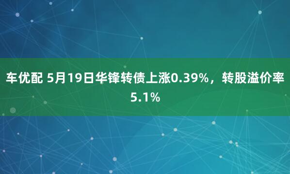 车优配 5月19日华锋转债上涨0.39%，转股溢价率5.1%