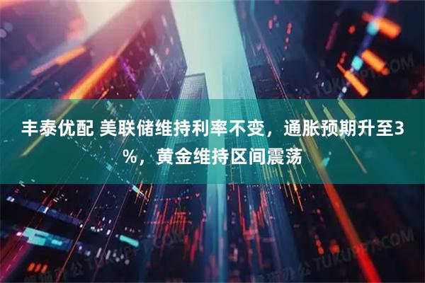 丰泰优配 美联储维持利率不变，通胀预期升至3%，黄金维持区间震荡