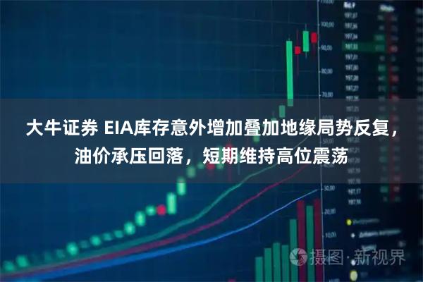 大牛证券 EIA库存意外增加叠加地缘局势反复，油价承压回落，短期维持高位震荡