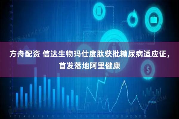 方舟配资 信达生物玛仕度肽获批糖尿病适应证，首发落地阿里健康