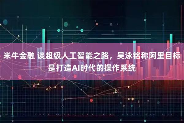 米牛金融 谈超级人工智能之路，吴泳铭称阿里目标是打造AI时代的操作系统