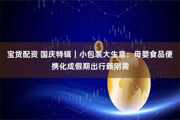 宝货配资 国庆特辑｜小包装大生意：母婴食品便携化成假期出行新刚需