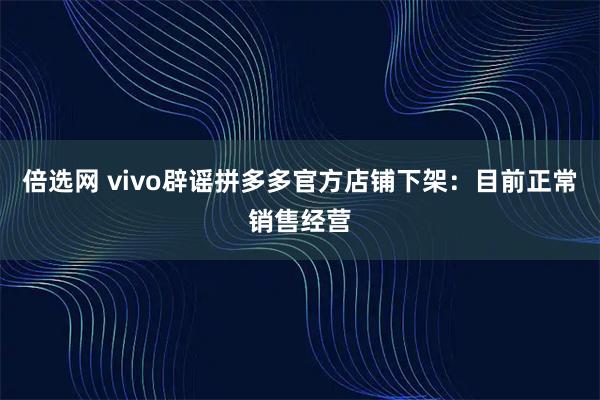 倍选网 vivo辟谣拼多多官方店铺下架：目前正常销售经营