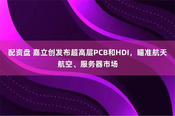 配资盘 嘉立创发布超高层PCB和HDI，瞄准航天航空、服务器市场