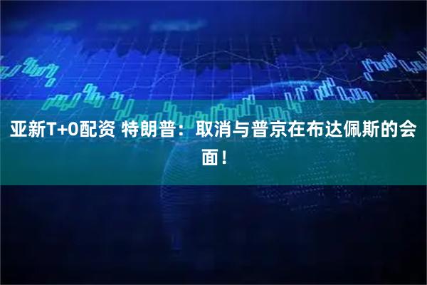 亚新T+0配资 特朗普：取消与普京在布达佩斯的会面！