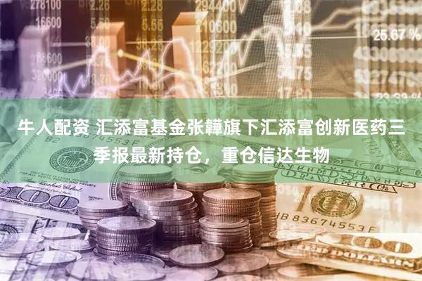 牛人配资 汇添富基金张韡旗下汇添富创新医药三季报最新持仓，重仓信达生物