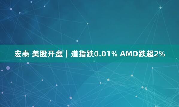 宏泰 美股开盘|道指跌0.01% AMD跌超2%