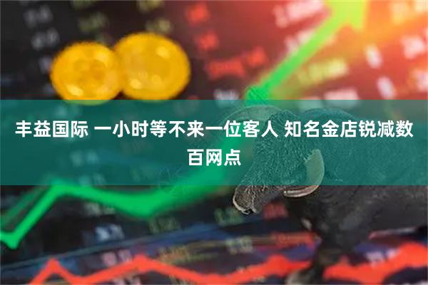 丰益国际 一小时等不来一位客人 知名金店锐减数百网点