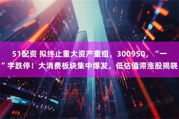 51配资 拟终止重大资产重组,300950,“一”字跌停!大消费板块集中爆发,低估值滞涨股揭晓