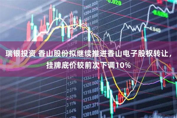 瑞银投资 香山股份拟继续推进香山电子股权转让,挂牌底价较前次下调10%