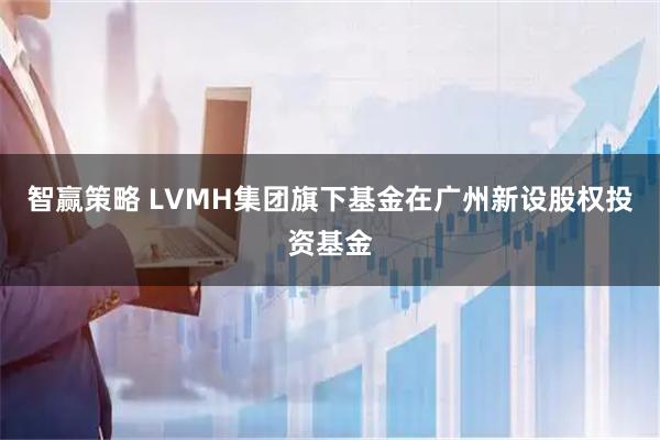 智赢策略 LVMH集团旗下基金在广州新设股权投资基金