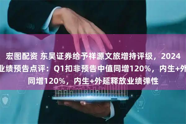 宏图配资 东吴证券给予祥源文旅增持评级，2024年报及2025Q1业绩预告点评：Q1扣非预告中值同增120%，内生+外延释放业绩弹性