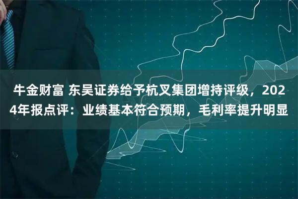 牛金财富 东吴证券给予杭叉集团增持评级，2024年报点评：业绩基本符合预期，毛利率提升明显