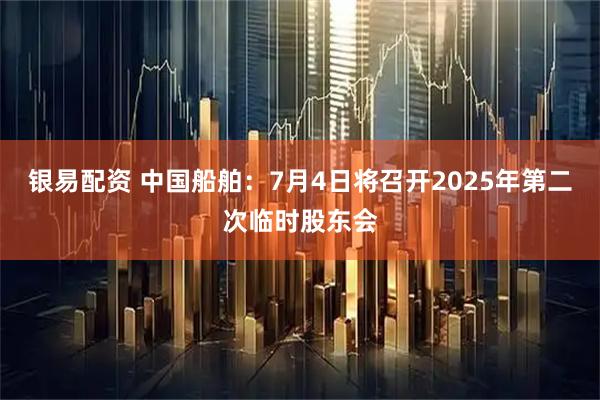 银易配资 中国船舶：7月4日将召开2025年第二次临时股东会