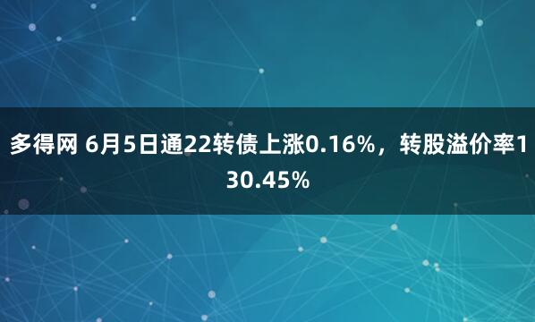 多得网 6月5日通22转债上涨0.16%，转股溢价率130.45%