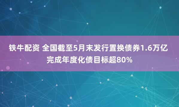 铁牛配资 全国截至5月末发行置换债券1.6万亿 完成年度化债目标超80%