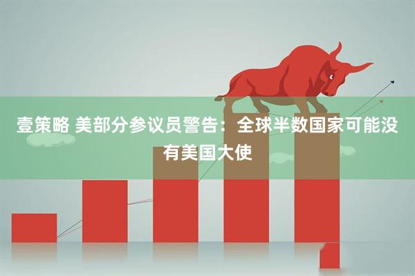 壹策略 美部分参议员警告:全球半数国家可能没有美国大使