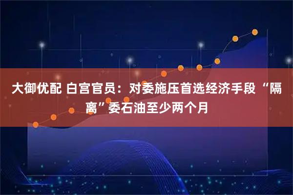 大御优配 白宫官员:对委施压首选经济手段 “隔离”委石油至少两个月