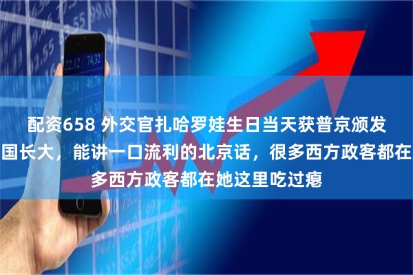 配资658 外交官扎哈罗娃生日当天获普京颁发勋章,她在中国长大,能讲一口流利的北京话,很多西方政客都在她这里吃过瘪