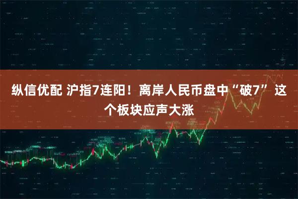 纵信优配 沪指7连阳！离岸人民币盘中“破7” 这个板块应声大涨