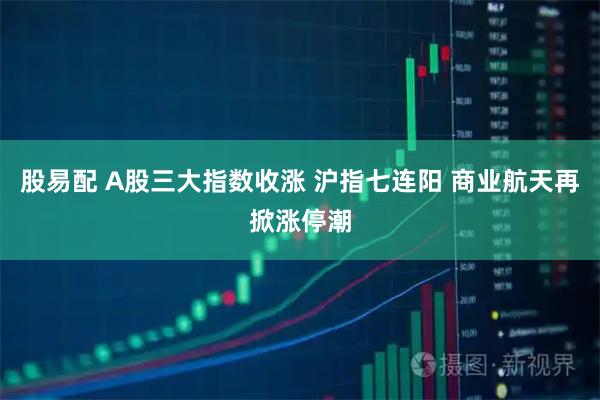 股易配 A股三大指数收涨 沪指七连阳 商业航天再掀涨停潮