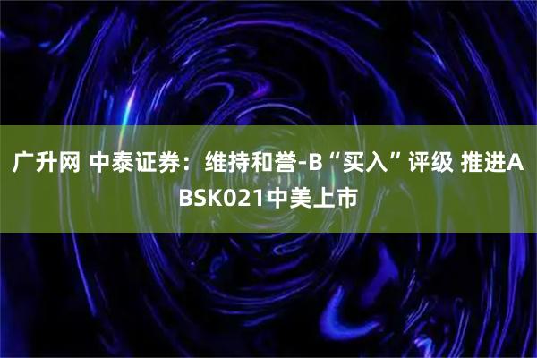 广升网 中泰证券：维持和誉-B“买入”评级 推进ABSK021中美上市